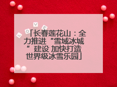 长春莲花山：全力推进“雪域冰城”建设 加快打造世界级冰雪乐园